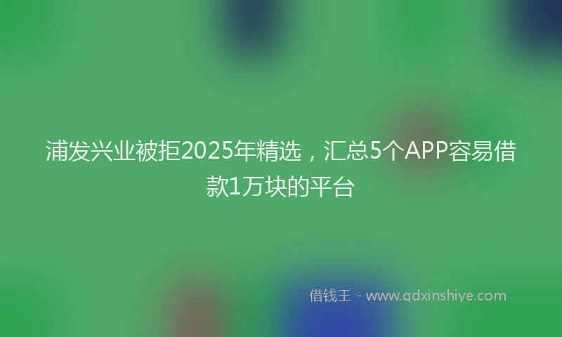 浦发兴业被拒2025年精选，汇总5个APP容易借款1万块的平台