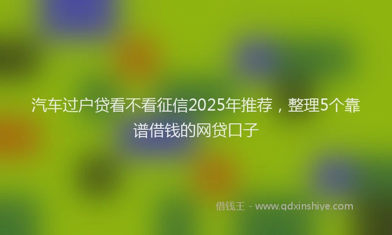 汽车过户贷看不看征信2025年推荐，整理5个靠谱借钱的网贷口子