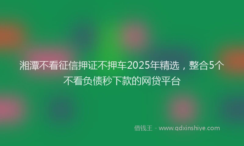 湘潭不看征信押证不押车2025年精选，整合5个不看负债秒下款的网贷平台