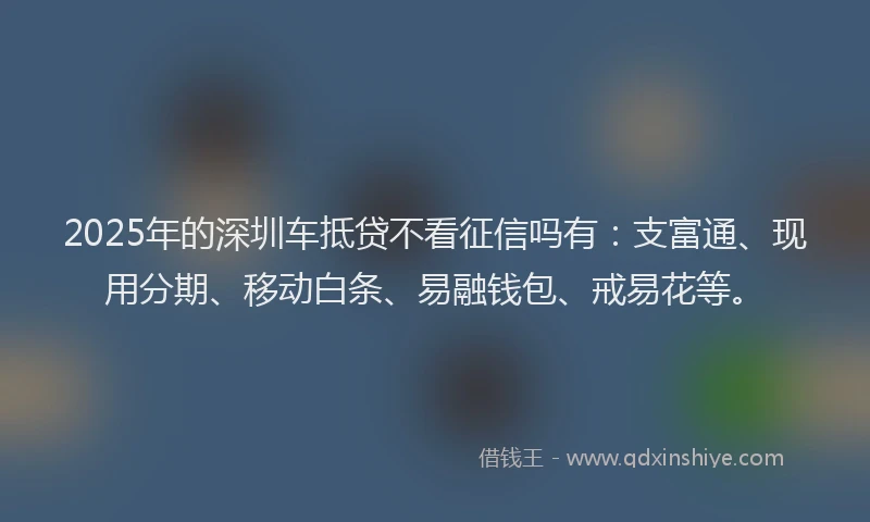 2025年的深圳车抵贷不看征信吗有：支富通、现用分期、移动白条、易融钱包、戒易花等。