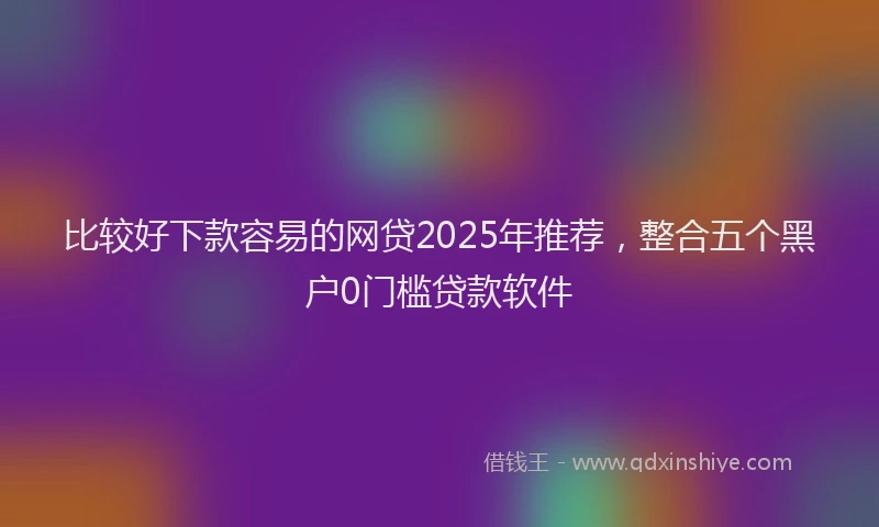 比较好下款容易的网贷2025年推荐，整合五个黑户0门槛贷款软件