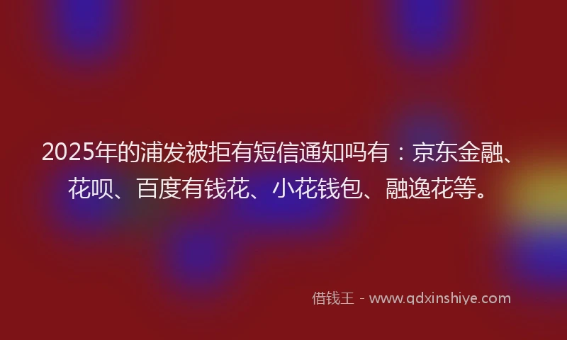 2025年的浦发被拒有短信通知吗有:京东金融、花呗、百度有钱花、小花钱包、融逸花等。