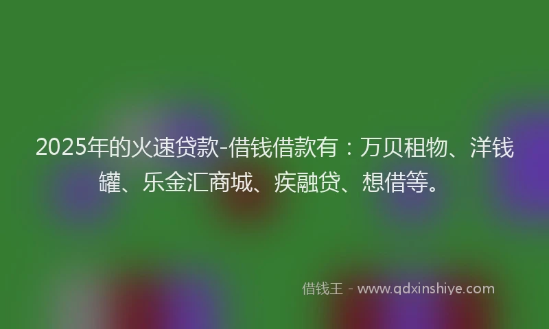 2025年的火速贷款-借钱借款有：万贝租物、洋钱罐、乐金汇商城、疾融贷、想借等。