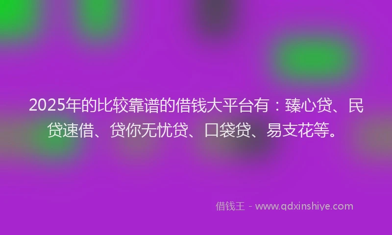 2025年的比较靠谱的借钱大平台有：臻心贷、民贷速借、贷你无忧贷、口袋贷、易支花等。