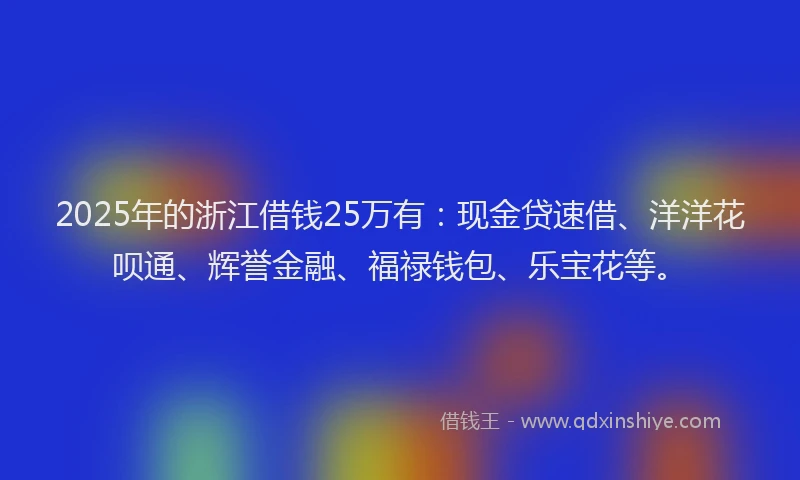 2025年的浙江借钱25万有：现金贷速借、洋洋花呗通、辉誉金融、福禄钱包、乐宝花等。