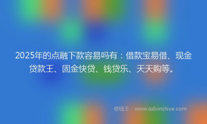 2025年的点融下款容易吗有：借款宝易借、现金贷款王、固金快贷、钱贷乐、天天购等。