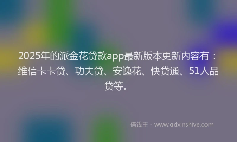 2025年的派金花贷款app最新版本更新内容有：维信卡卡贷、功夫贷、安逸花、快贷通、51人品贷等。