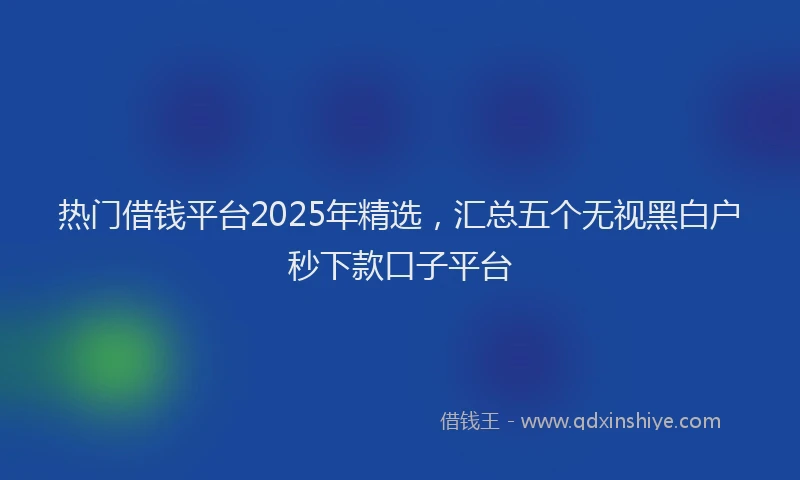 热门借钱平台2025年精选，汇总五个无视黑白户秒下款口子平台