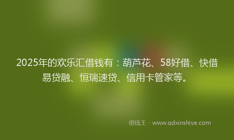 2025年的欢乐汇借钱有：葫芦花、58好借、快借易贷融、恒瑞速贷、信用卡管家等。