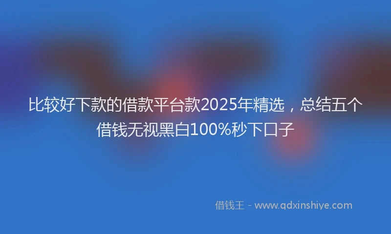比较好下款的借款平台款2025年精选，总结五个借钱无视黑白100%秒下口子