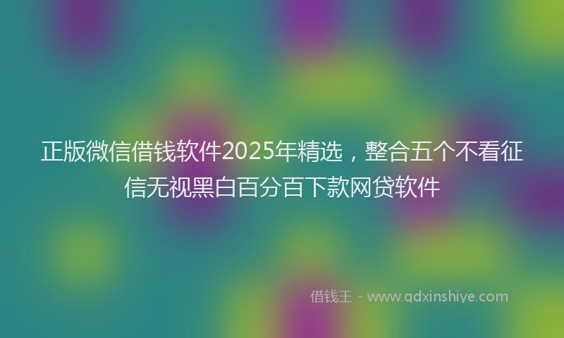 正版微信借钱软件2025年精选，整合五个不看征信无视黑白百分百下款网贷软件
