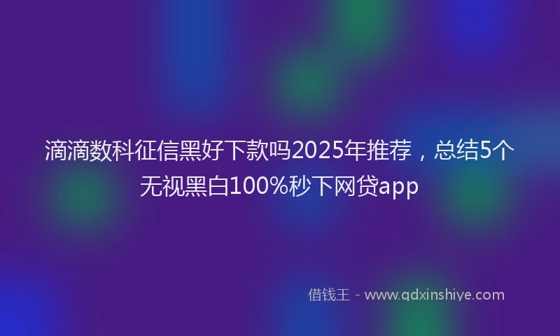 滴滴数科征信黑好下款吗2025年推荐，总结5个无视黑白100%秒下网贷app