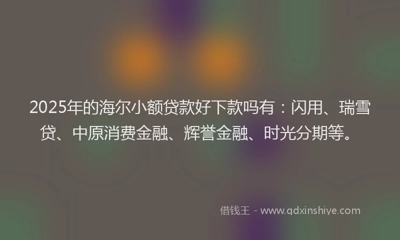 2025年的海尔小额贷款好下款吗有：闪用、瑞雪贷、中原消费金融、辉誉金融、时光分期等。
