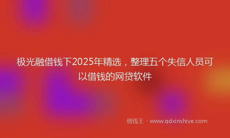 极光融借钱下2025年精选，整理五个失信人员可以借钱的网贷软件