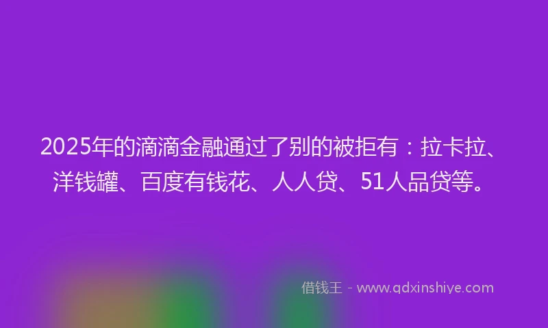2025年的滴滴金融通过了别的被拒有：拉卡拉、洋钱罐、百度有钱花、人人贷、51人品贷等。