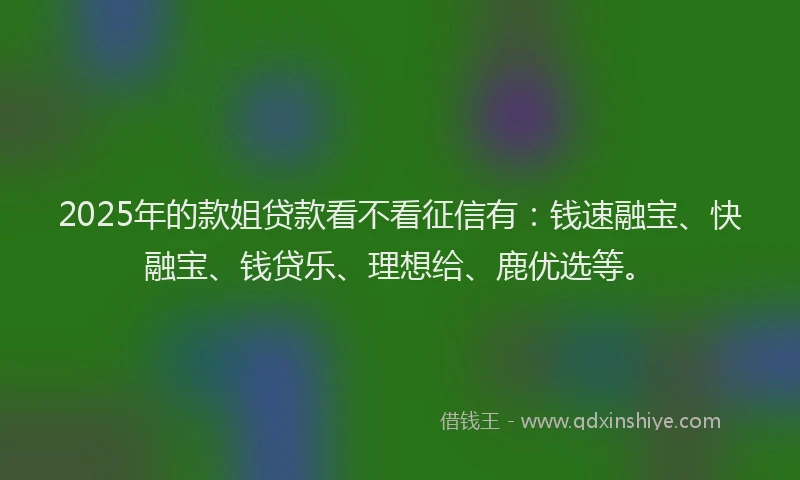 2025年的款姐贷款看不看征信有：钱速融宝、快融宝、钱贷乐、理想给、鹿优选等。