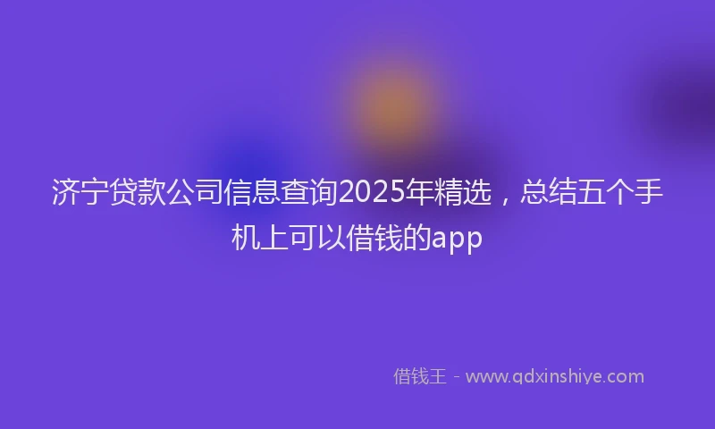 济宁贷款公司信息查询2025年精选，总结五个手机上可以借钱的app