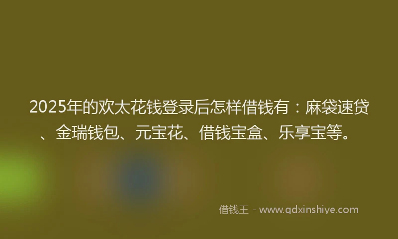 2025年的欢太花钱登录后怎样借钱有：麻袋速贷、金瑞钱包、元宝花、借钱宝盒、乐享宝等。