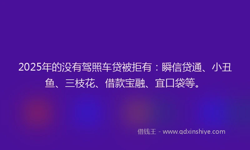 2025年的没有驾照车贷被拒有：瞬信贷通、小丑鱼、三枝花、借款宝融、宜口袋等。