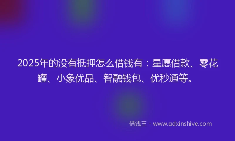 2025年的没有抵押怎么借钱有：星愿借款、零花罐、小象优品、智融钱包、优秒通等。
