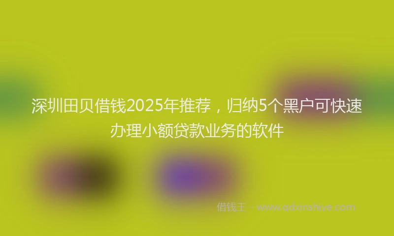 深圳田贝借钱2025年推荐，归纳5个黑户可快速办理小额贷款业务的软件