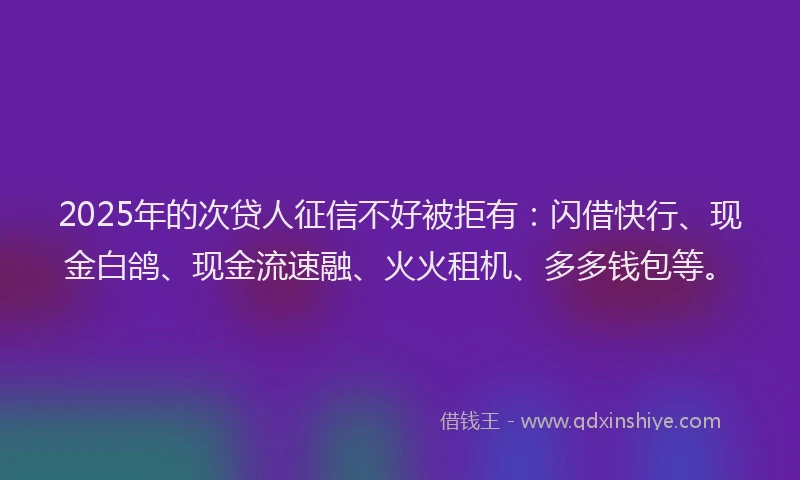 2025年的次贷人征信不好被拒有：闪借快行、现金白鸽、现金流速融、火火租机、多多钱包等。