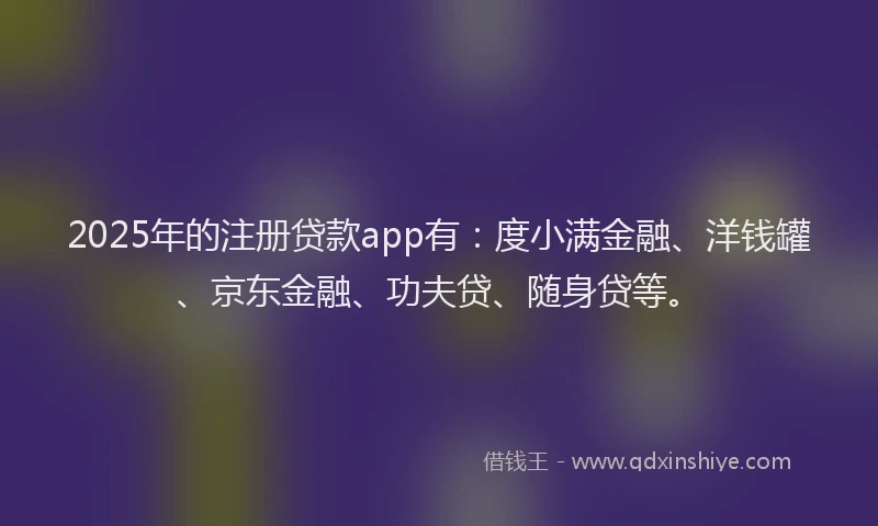 2025年的注册贷款app有：度小满金融、洋钱罐、京东金融、功夫贷、随身贷等。