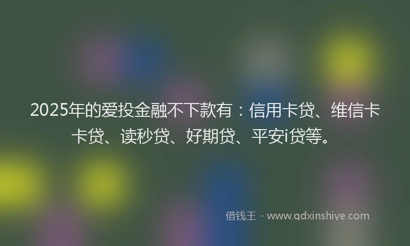 2025年的爱投金融不下款有：信用卡贷、维信卡卡贷、读秒贷、好期贷、平安i贷等。
