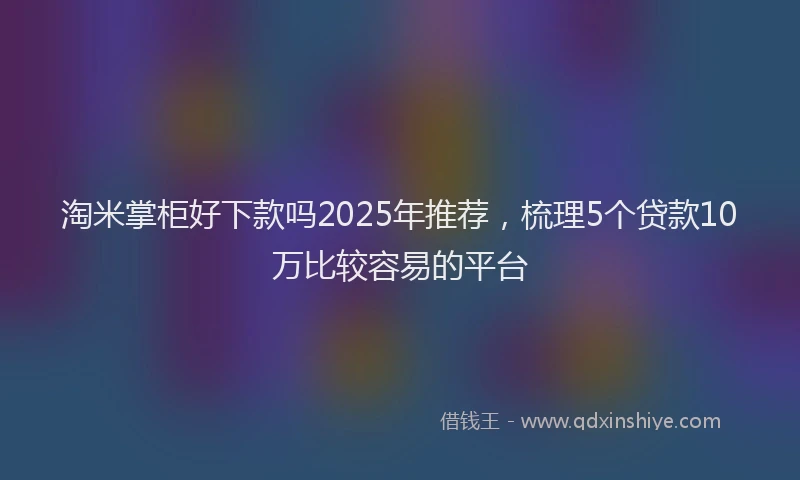 淘米掌柜好下款吗2025年推荐，梳理5个贷款10万比较容易的平台