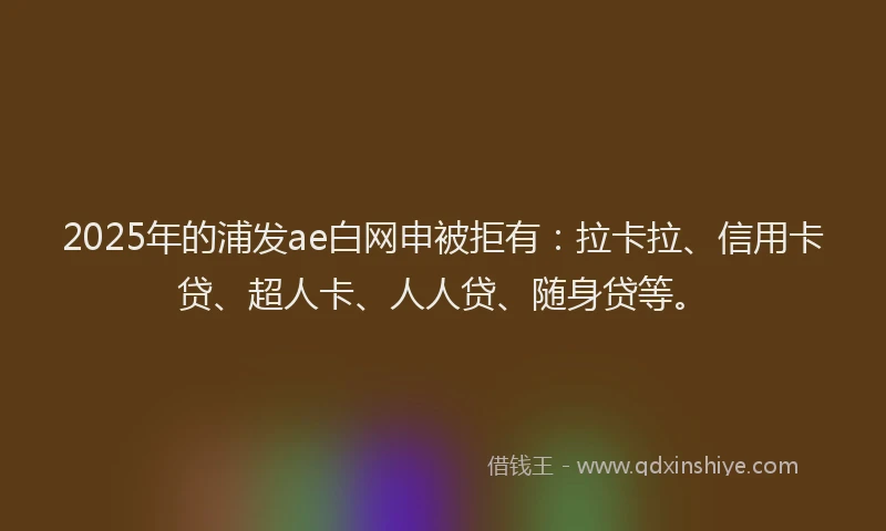 2025年的浦发ae白网申被拒有：拉卡拉、信用卡贷、超人卡、人人贷、随身贷等。