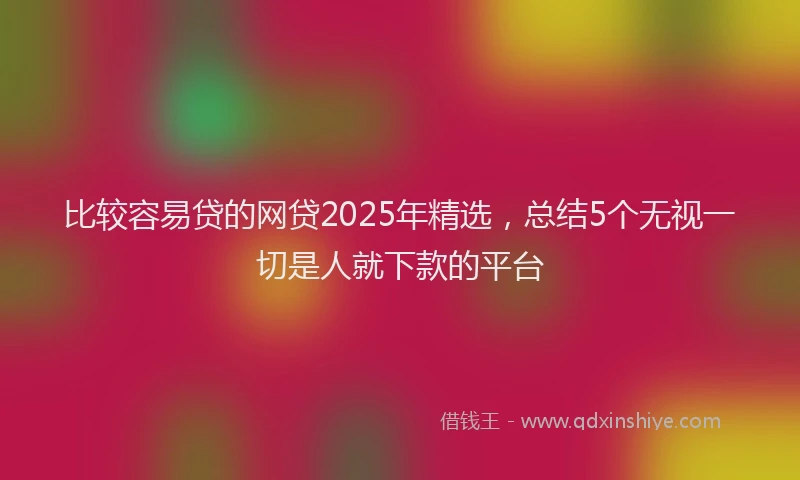 比较容易贷的网贷2025年精选，总结5个无视一切是人就下款的平台