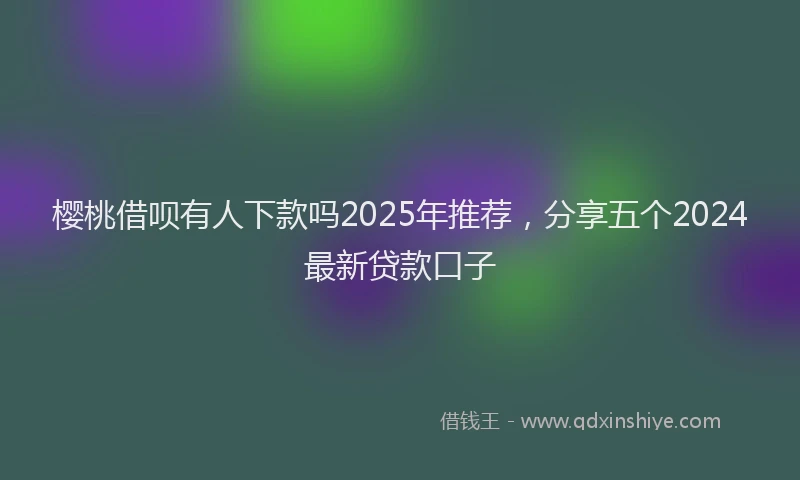 樱桃借呗有人下款吗2025年推荐，分享五个2024最新贷款口子