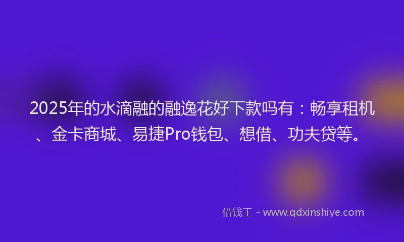 2025年的水滴融的融逸花好下款吗有：畅享租机、金卡商城、易捷Pro钱包、想借、功夫贷等。