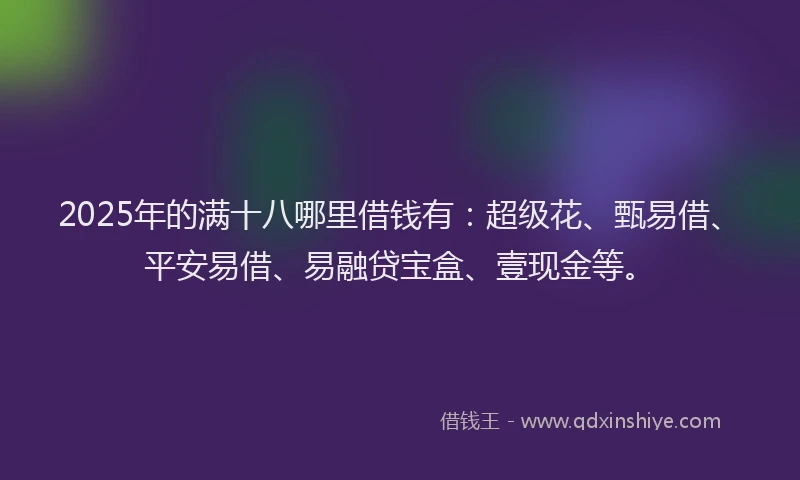 2025年的满十八哪里借钱有：超级花、甄易借、平安易借、易融贷宝盒、壹现金等。
