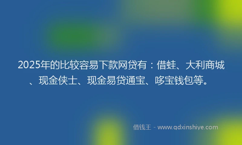 2025年的比较容易下款网贷有：借蛙、大利商城、现金侠士、现金易贷通宝、哆宝钱包等。
