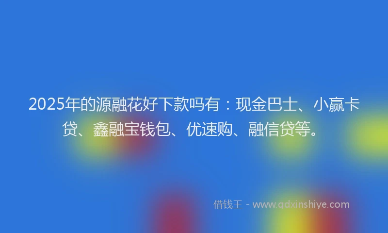 2025年的源融花好下款吗有：现金巴士、小赢卡贷、鑫融宝钱包、优速购、融信贷等。