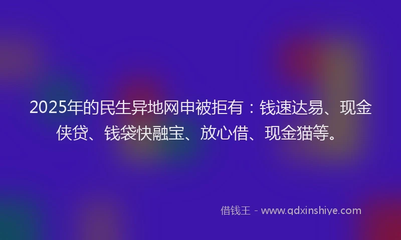 2025年的民生异地网申被拒有：钱速达易、现金侠贷、钱袋快融宝、放心借、现金猫等。