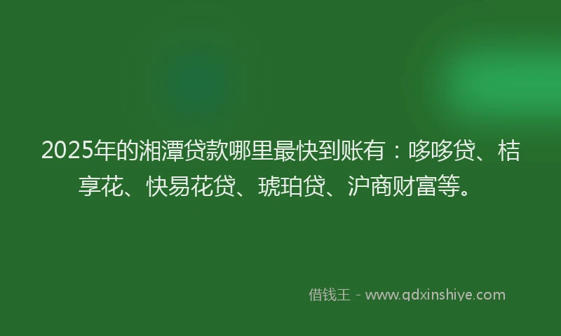 2025年的湘潭贷款哪里最快到账有：哆哆贷、桔享花、快易花贷、琥珀贷、沪商财富等。