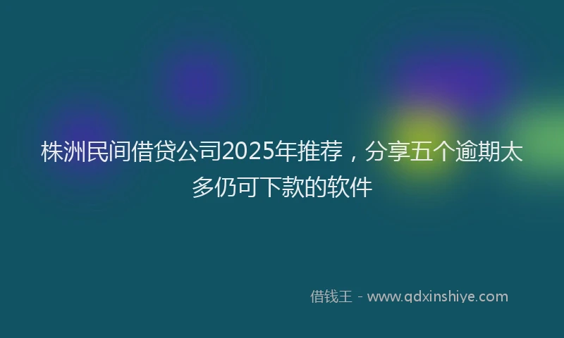 株洲民间借贷公司2025年推荐，分享五个逾期太多仍可下款的软件