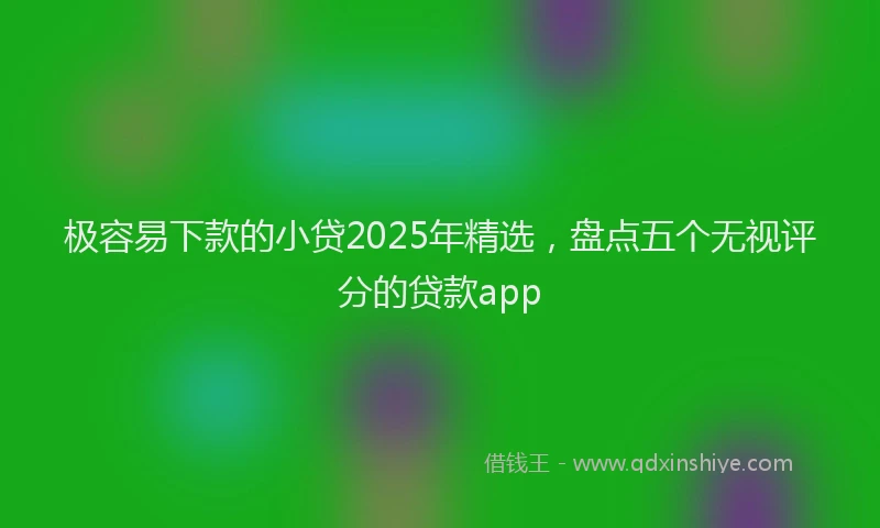 极容易下款的小贷2025年精选，盘点五个无视评分的贷款app