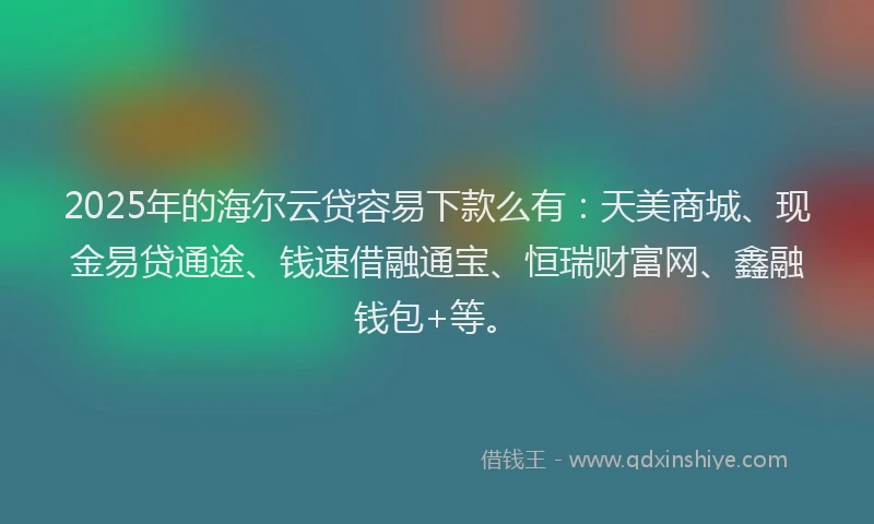 2025年的海尔云贷容易下款么有：天美商城、现金易贷通途、钱速借融通宝、恒瑞财富网、鑫融钱包+等。