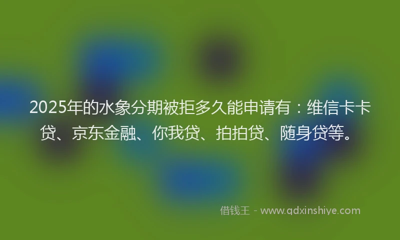 2025年的水象分期被拒多久能申请有：维信卡卡贷、京东金融、你我贷、拍拍贷、随身贷等。