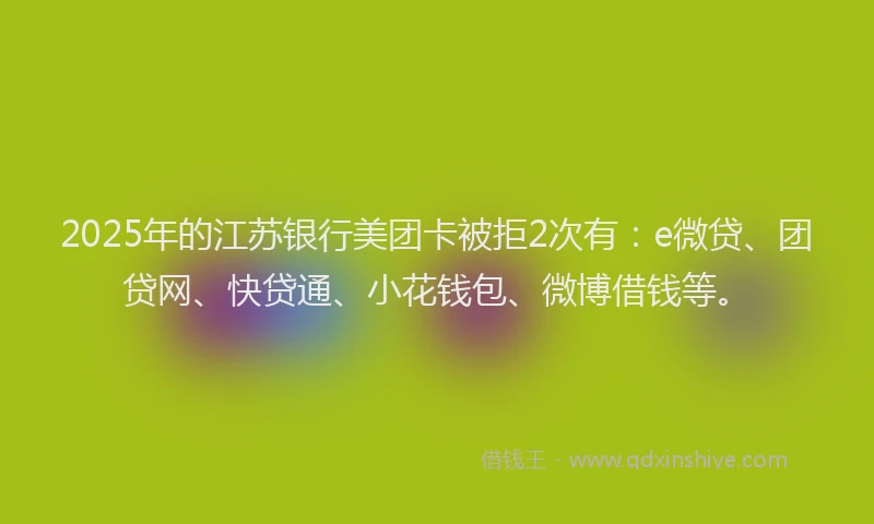 2025年的江苏银行美团卡被拒2次有：e微贷、团贷网、快贷通、小花钱包、微博借钱等。