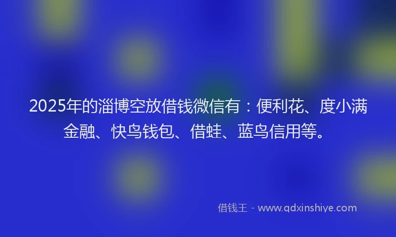 2025年的淄博空放借钱微信有：便利花、度小满金融、快鸟钱包、借蛙、蓝鸟信用等。