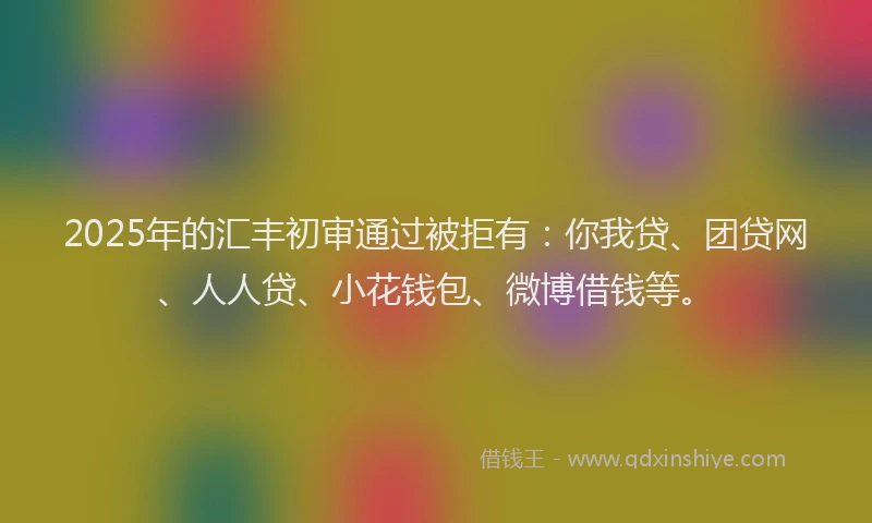 2025年的汇丰初审通过被拒有：你我贷、团贷网、人人贷、小花钱包、微博借钱等。