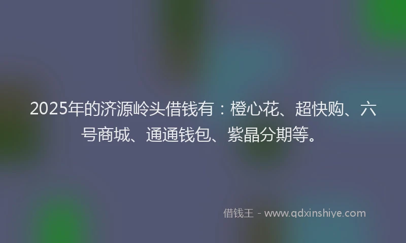 2025年的济源岭头借钱有：橙心花、超快购、六号商城、通通钱包、紫晶分期等。