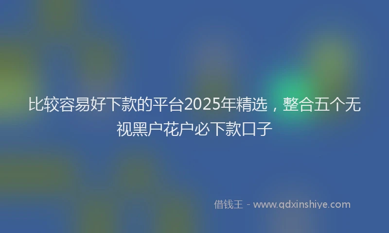 比较容易好下款的平台2025年精选，整合五个无视黑户花户必下款口子