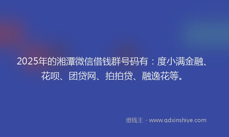 2025年的湘潭微信借钱群号码有：度小满金融、花呗、团贷网、拍拍贷、融逸花等。