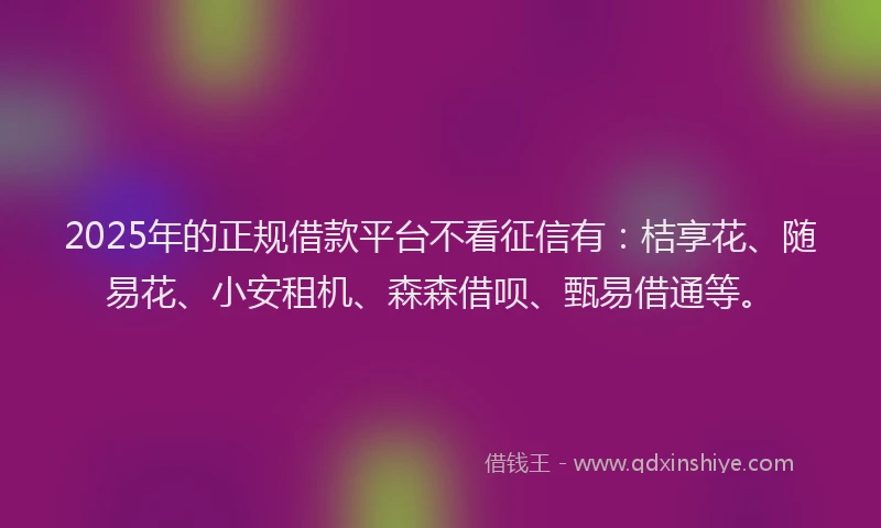 2025年的正规借款平台不看征信有：桔享花、随易花、小安租机、森森借呗、甄易借通等。