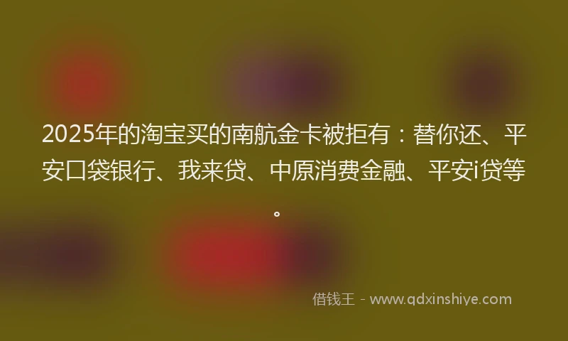 2025年的淘宝买的南航金卡被拒有：替你还、平安口袋银行、我来贷、中原消费金融、平安i贷等。